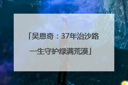 吴恩奇：37年治沙路 一生守护绿满荒漠