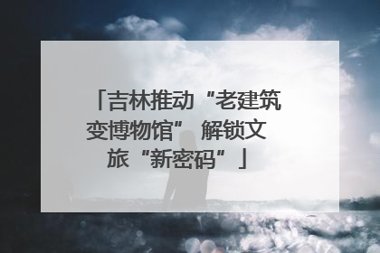 吉林推动“老建筑变博物馆” 解锁文旅“新密码”