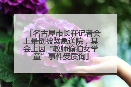 名古屋市长在记者会上晕倒被紧急送院，其会上因“教师偷拍女学童”事件受质询