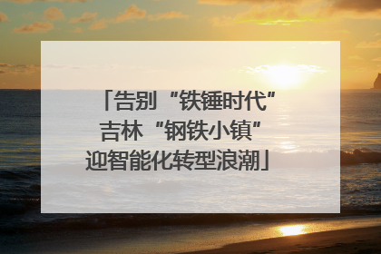 告别“铁锤时代” 吉林“钢铁小镇”迎智能化转型浪潮