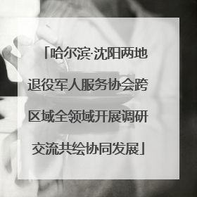 哈尔滨·沈阳两地退役军人服务协会跨区域全领域开展调研交流共绘协同发展