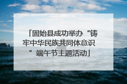 固始县成功举办“铸牢中华民族共同体意识”端午节主题活动