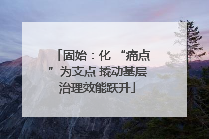 固始：化 “痛点”为支点 撬动基层治理效能跃升