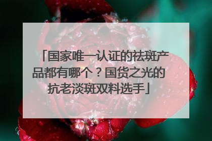 国家唯一认证的祛斑产品都有哪个？国货之光的抗老淡斑双料选手