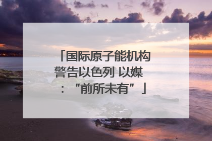 国际原子能机构警告以色列 以媒：“前所未有”