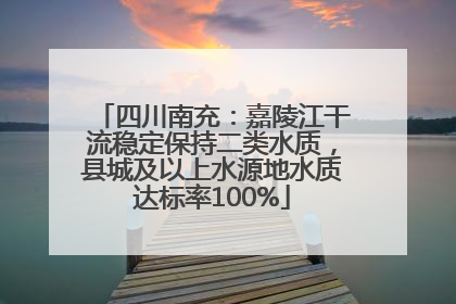 四川南充：嘉陵江干流稳定保持二类水质，县城及以上水源地水质达标率100%