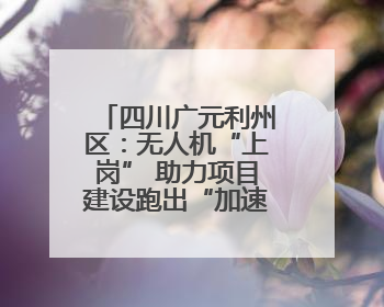四川广元利州区：无人机“上岗” 助力项目建设跑出“加速度”