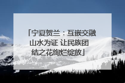 宁夏贺兰：互嵌交融 山水为证 让民族团结之花绚烂绽放