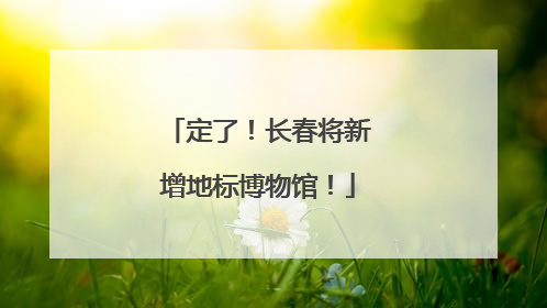 定了！长春将新增地标博物馆！