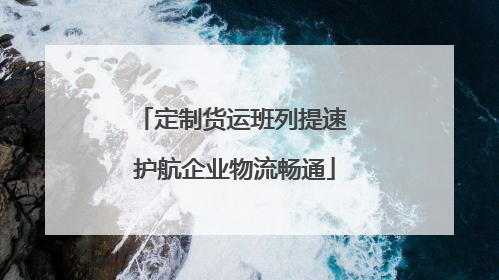 定制货运班列提速 护航企业物流畅通