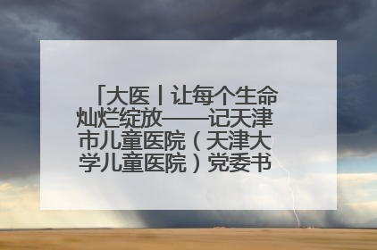 大医丨让每个生命灿烂绽放——记天津市儿童医院（天津大学儿童医院）党委书记、院长刘薇