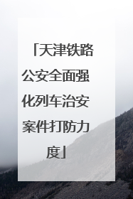 天津铁路公安全面强化列车治安案件打防力度