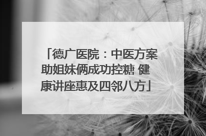 德广医院：中医方案助姐妹俩成功控糖 健康讲座惠及四邻八方