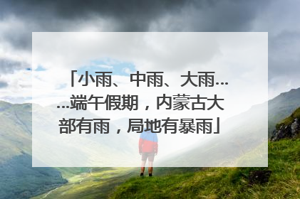 小雨、中雨、大雨……端午假期，内蒙古大部有雨，局地有暴雨