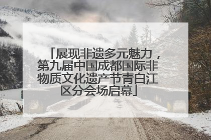展现非遗多元魅力，第九届中国成都国际非物质文化遗产节青白江区分会场启幕