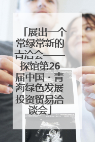 展出一个常绿常新的青洽会——探馆第26届中国・青海绿色发展投资贸易洽谈会