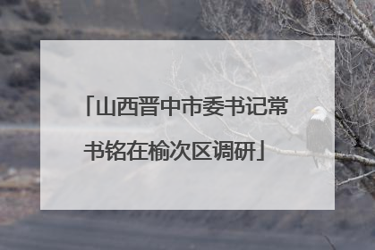 山西晋中市委书记常书铭在榆次区调研