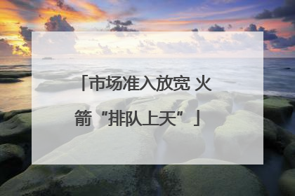 市场准入放宽 火箭“排队上天”