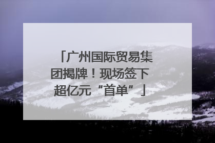 广州国际贸易集团揭牌！现场签下超亿元“首单”