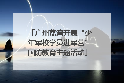 广州荔湾开展“少年军校学员进军营”国防教育主题活动