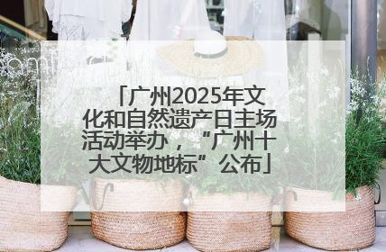 广州2025年文化和自然遗产日主场活动举办，“广州十大文物地标”公布