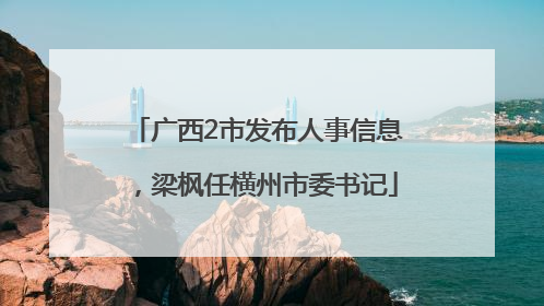 广西2市发布人事信息，梁枫任横州市委书记