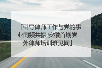 引导律师工作与党的事业同频共振 安徽首期党外律师培训班见闻