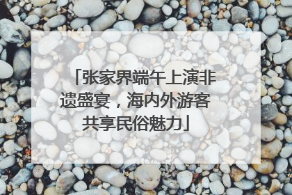 张家界端午上演非遗盛宴，海内外游客共享民俗魅力