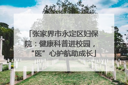 张家界市永定区妇保院：健康科普进校园，“医”心护航助成长