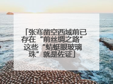 张骞凿空西域前已存在“前丝绸之路” 这些“蜻蜓眼玻璃珠”就是佐证