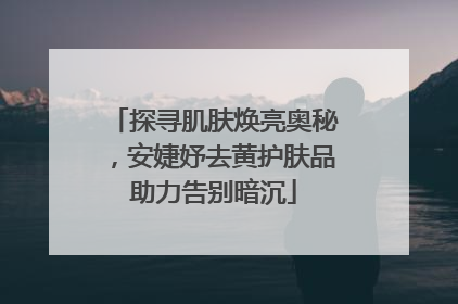 探寻肌肤焕亮奥秘，安婕妤去黄护肤品助力告别暗沉