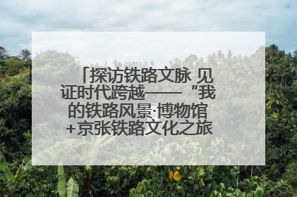 探访铁路文脉 见证时代跨越——“我的铁路风景·博物馆+京张铁路文化之旅”活动在京启动
