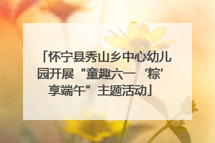 怀宁县秀山乡中心幼儿园开展“童趣六一‘粽’享端午”主题活动