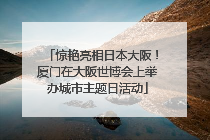 惊艳亮相日本大阪！厦门在大阪世博会上举办城市主题日活动
