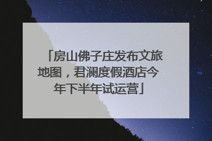 房山佛子庄发布文旅地图，君澜度假酒店今年下半年试运营