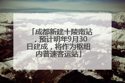 成都新建十陵南站，预计明年9月30日建成，将作为枢纽内普速客运站