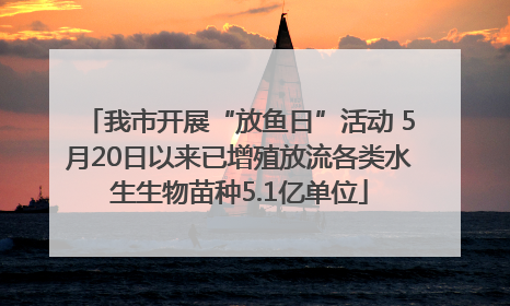 我市开展“放鱼日”活动 5月20日以来已增殖放流各类水生生物苗种5.1亿单位
