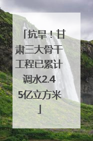 抗旱！甘肃三大骨干工程已累计调水2.45亿立方米