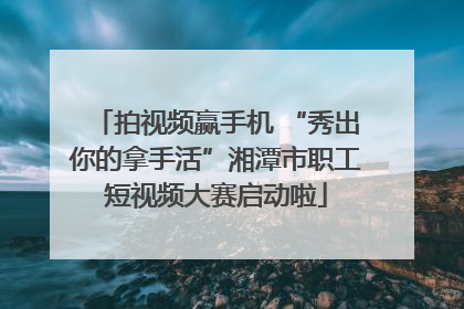 拍视频赢手机 “秀出你的拿手活”湘潭市职工短视频大赛启动啦