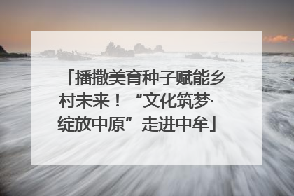 播撒美育种子赋能乡村未来！“文化筑梦·绽放中原”走进中牟