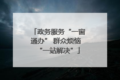 政务服务“一窗通办” 群众烦恼“一站解决”
