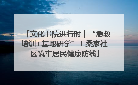 文化书院进行时｜“急救培训+基地研学”！桑家社区筑牢居民健康防线
