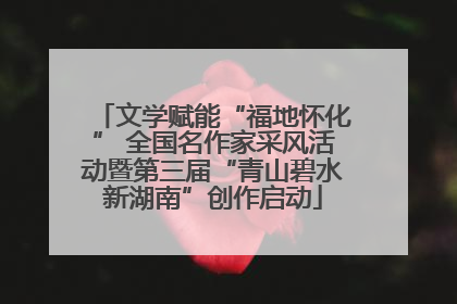 文学赋能“福地怀化” 全国名作家采风活动暨第三届“青山碧水新湖南”创作启动