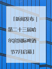 新闻发布｜第二十三届哈尔滨国际啤酒节7月启幕