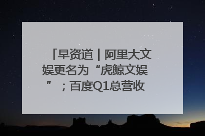 早资道｜阿里大文娱更名为“虎鲸文娱”；百度Q1总营收325亿元超预期