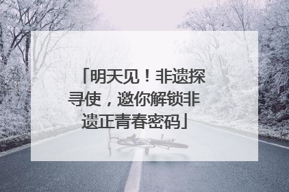 明天见！非遗探寻使，邀你解锁非遗正青春密码