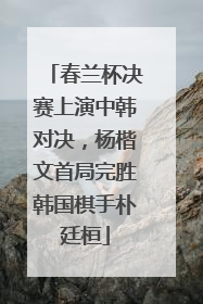 春兰杯决赛上演中韩对决，杨楷文首局完胜韩国棋手朴廷桓