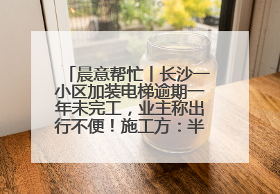 晨意帮忙丨长沙一小区加装电梯逾期一年未完工，业主称出行不便！施工方：半月内完工