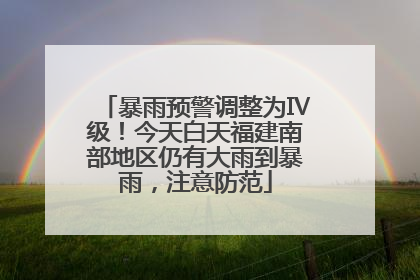 暴雨预警调整为Ⅳ级！今天白天福建南部地区仍有大雨到暴雨，注意防范