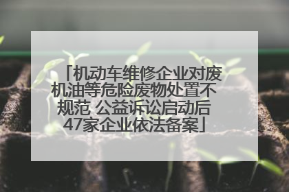机动车维修企业对废机油等危险废物处置不规范 公益诉讼启动后47家企业依法备案